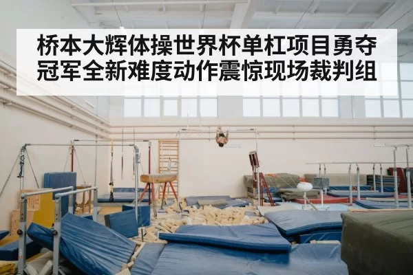 桥本大辉体操世界杯单杠项目勇夺冠军全新难度动作震惊现场裁判组
