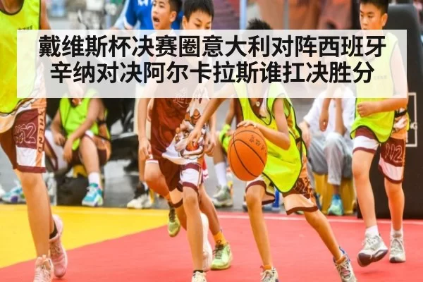 戴维斯杯决赛圈意大利对阵西班牙 辛纳对决阿尔卡拉斯谁扛决胜分